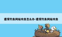 遭受钓鱼网站攻击怎么办-遭受钓鱼网站攻击