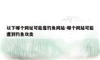 以下哪个网址可能是钓鱼网站-哪个网站可能遭到钓鱼攻击