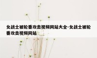 女战士被轮番攻击视频网站大全-女战士被轮番攻击视频网站